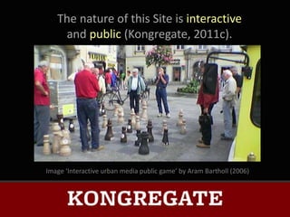 The nature of this Site is interactive
    and public (Kongregate, 2011c).




Image ‘Interactive urban media public game’ by Aram Bartholl (2006)
 