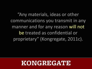 “Any materials, ideas or other
communications you transmit in any
 manner and for any reason will not
    be treated as confidential or
 proprietary” (Kongregate, 2011c).
 