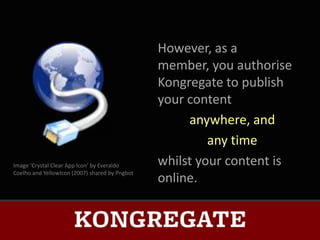 However, as a
                                                member, you authorise
                                                Kongregate to publish
                                                your content
                                                     anywhere, and
                                                         any time
Image ‘Crystal Clear App Icon’ by Everaldo      whilst your content is
Coelho and YellowIcon (2007) shared by Pngbot
                                                online.
 