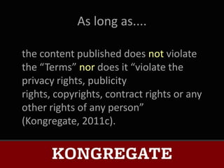 As long as....

the content published does not violate
the “Terms” nor does it “violate the
privacy rights, publicity
rights, copyrights, contract rights or any
other rights of any person”
(Kongregate, 2011c).
 