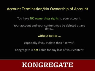 Account Termination/No Ownership of Account

     You have NO ownerships rights to your account.

   Your account and your content may be deleted at any
                         time...

                     without notice ...

           especially if you violate their “Terms”.

    Kongregate is not liable for any loss of your content
 