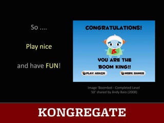 So ....

  Play nice

and have FUN!

                Image ‘Boombot - Completed Level
                  50’ shared by Andy Baio (2008)
 