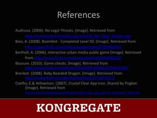 References
Audriusa. (2006). No Legal Threats. [Image]. Retrieved from
      http://commons.wikimedia.org/wiki/File:No_legal_threats.png
Baio, A. (2008). Boombot - Completed Level 50. [Image]. Retrieved from
      http://www.flickr.com/photos/waxpancake/2793366769/
Bartholl, A. (2006). Interactive urban media public game [Image]. Retrieved
      from http://www.flickr.com/photos/bartholl/241608120/
Bousure. (2010). Game cheats. [Image]. Retrieved from
      http://www.flickr.com/photos/30430801@N06/4394862346/
Brenbot. (2008). Baby Bearded Dragon. [Image]. Retrieved from
      http://www.flickr.com/photos/brenbot/2721079251/
Coelho, E.& YellowIcon. (2007). Crystal Clear App Icon. Shared by Pngbot.
      [Image]. Retrieved from
     http://commons.wikimedia.org/wiki/File:Crystal_Clear_app_Internet_Connection_Tools.png
 