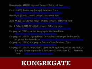 Deepakgajjar. (2009). Internet. [Image]. Retrieved from
      http://technology.desktopnexus.com/wallpaper/89537/
Enter. (2005). Dictionary. [Image]. Retrieved from
      http://www.flickr.com/photos/enter/11960491/
Harlow, G. (2005). ...ever!. [Image]. Retrieved from
      http://www.flickr.com/photos/gwen/46257591/
Jogo, M. (2010). Coaster Racer - img 01. [Image]. Retrieved from
      http://www.flickr.com/photos/seletopo/5196239659/
Karl & Foto. (2011). Streetart. [Image]. Retrieved from
      http://www.flickr.com/photos/karlundfoto/6039281586/
Kongregate. (2011a). About Kongregate. Retrieved from
      http://www.kongregate.com/pages/about
Kongregate. (2011b). Sign up free! Earn points and badges in thousands
      of games. Retrieved from http://www.kongregate.com/accounts/new
Kongregate. (2011c). Kongregate Terms of Use. Retrieved from
      http://www.kongregate.com/pages/terms
Kongregate. (2011d). over 56,000 users could be playing any of the 49,000+.
      [Image]. Screen capture by J. Peucker – 23rd October 2011. Retrieved
       from     http://www.kongregate.com/
 
