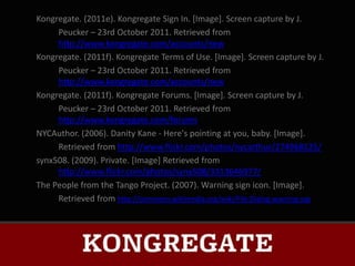 Kongregate. (2011e). Kongregate Sign In. [Image]. Screen capture by J.
     Peucker – 23rd October 2011. Retrieved from
     http://www.kongregate.com/accounts/new
Kongregate. (2011f). Kongregate Terms of Use. [Image]. Screen capture by J.
     Peucker – 23rd October 2011. Retrieved from
     http://www.kongregate.com/accounts/new
Kongregate. (2011f). Kongregate Forums. [Image]. Screen capture by J.
     Peucker – 23rd October 2011. Retrieved from
     http://www.kongregate.com/forums
NYCAuthor. (2006). Danity Kane - Here's pointing at you, baby. [Image].
     Retrieved from http://www.flickr.com/photos/nycarthur/274968125/
synx508. (2009). Private. [Image] Retrieved from
     http://www.flickr.com/photos/synx508/3313646977/
The People from the Tango Project. (2007). Warning sign icon. [Image].
     Retrieved from http://commons.wikimedia.org/wiki/File:Dialog-warning.svg
 
