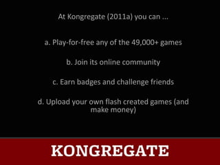 At Kongregate (2011a) you can ...


 a. Play-for-free any of the 49,000+ games

        b. Join its online community

    c. Earn badges and challenge friends

d. Upload your own flash created games (and
               make money)
 