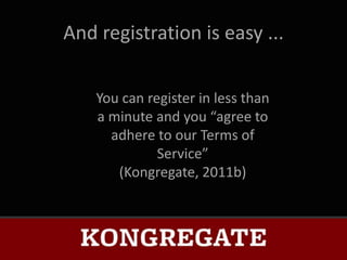 And registration is easy ...


    You can register in less than
    a minute and you “agree to
      adhere to our Terms of
              Service”
       (Kongregate, 2011b)
 
