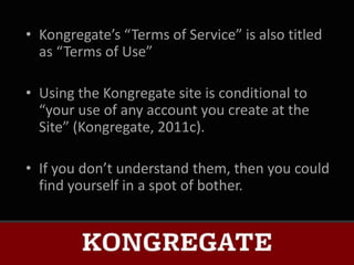 • Kongregate’s “Terms of Service” is also titled
  as “Terms of Use”

• Using the Kongregate site is conditional to
  “your use of any account you create at the
  Site” (Kongregate, 2011c).

• If you don’t understand them, then you could
  find yourself in a spot of bother.
 