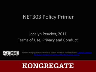 NET303 Policy Primer

      Jocelyn Peucker, 2011
Terms of Use, Privacy and Conduct

  NET303 - Kongregate Policy Primer by Jocelyn Peucker is licensed under a Creative Commons
                Attribution-NonCommercial-ShareAlike 3.0 Australia License.
 