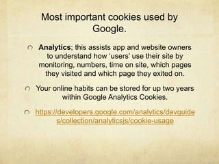 Most important cookies used by 
Google. 
Analytics; this assists app and website owners 
to understand how ‘users’ use their site by 
monitoring, numbers, time on site, which pages 
they visited and which page they exited on. 
Your online habits can be stored for up two years 
within Google Analytics Cookies. 
https://developers.google.com/analytics/devguide 
s/collection/analyticsjs/cookie-usage 
 