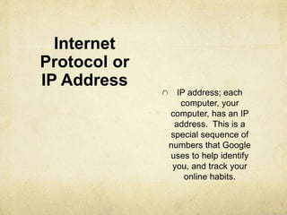 Internet 
Protocol or 
IP Address 
IP address; each 
computer, your 
computer, has an IP 
address. This is a 
special sequence of 
numbers that Google 
uses to help identify 
you, and track your 
online habits. 
 