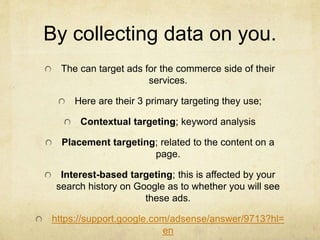 By collecting data on you. 
The can target ads for the commerce side of their 
services. 
Here are their 3 primary targeting they use; 
Contextual targeting; keyword analysis 
Placement targeting; related to the content on a 
page. 
Interest-based targeting; this is affected by your 
search history on Google as to whether you will see 
these ads. 
https://support.google.com/adsense/answer/9713?hl= 
en 
 
