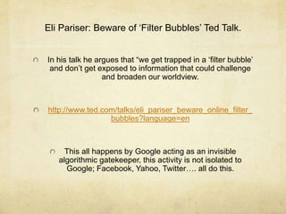 Eli Pariser: Beware of ‘Filter Bubbles’ Ted Talk. 
In his talk he argues that “we get trapped in a ‘filter bubble’ 
and don’t get exposed to information that could challenge 
and broaden our worldview. 
http://www.ted.com/talks/eli_pariser_beware_online_filter_ 
bubbles?language=en 
This all happens by Google acting as an invisible 
algorithmic gatekeeper, this activity is not isolated to 
Google; Facebook, Yahoo, Twitter…. all do this. 
 