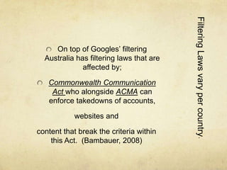 Filtering Laws vary per country. 
On top of Googles’ filtering 
Australia has filtering laws that are 
affected by; 
Commonwealth Communication 
Act who alongside ACMA can 
enforce takedowns of accounts, 
websites and 
content that break the criteria within 
this Act. (Bambauer, 2008) 
 