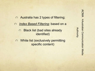 ACMA =Australian Communication Media 
Authrority 
Australia has 2 types of filtering; 
Index Based Filtering; based on a 
Black list (bad sites already 
identified) 
White list (exclusively permitting 
specific content) 
 