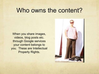 Who owns the content? 
When you share images, 
videos, blog posts etc. 
through Google services 
your content belongs to 
you. These are Intellectual 
Property Rights. 
 