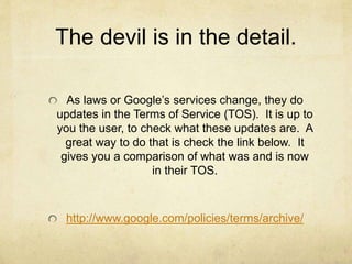 The devil is in the detail. 
As laws or Google’s services change, they do 
updates in the Terms of Service (TOS). It is up to 
you the user, to check what these updates are. A 
great way to do that is check the link below. It 
gives you a comparison of what was and is now 
in their TOS. 
http://www.google.com/policies/terms/archive/ 
 