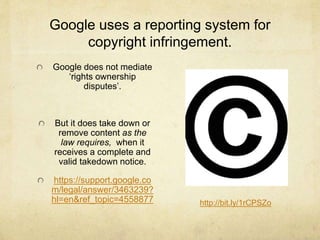 Google uses a reporting system for 
copyright infringement. 
Google does not mediate 
‘rights ownership 
disputes’. 
But it does take down or 
remove content as the 
law requires, when it 
receives a complete and 
valid takedown notice. 
https://support.google.co 
m/legal/answer/3463239? 
hl=en&ref_topic=4558877 http://bit.ly/1rCPSZo 
 