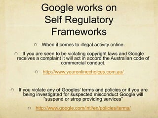 Google works on 
Self Regulatory 
Frameworks 
When it comes to illegal activity online. 
If you are seen to be violating copyright laws and Google 
receives a complaint it will act in accord the Australian code of 
commercial conduct. 
http://www.youronlinechoices.com.au/ 
If you violate any of Googles’ terms and policies or if you are 
being investigated for suspected misconduct Google will 
“suspend or strop providing services” 
http://www.google.com/intl/en/policies/terms/ 
 