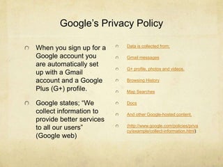 Google’s Privacy Policy 
When you sign up for a 
Google account you 
are automatically set 
up with a Gmail 
account and a Google 
Plus (G+) profile. 
Google states; “We 
collect information to 
provide better services 
to all our users” 
(Google web) 
Data is collected from; 
Gmail messages 
G+ profile, photos and videos. 
Browsing History 
Map Searches 
Docs 
And other Google-hosted content. 
(http://www.google.com/policies/priva 
cy/example/collect-information.html) 
 