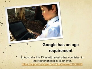 Google has an age 
requirement 
In Australia it is 13 as with most other countries, in 
the Netherlands it is 16 or over. 
https://support.google.com/plus/answer/1350409 
 