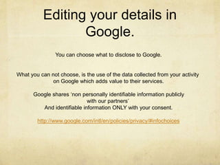 Editing your details in 
Google. 
You can choose what to disclose to Google. 
What you can not choose, is the use of the data collected from your activity 
on Google which adds value to their services. 
Google shares ‘non personally identifiable information publicly 
with our partners’ 
And identifiable information ONLY with your consent. 
http://www.google.com/intl/en/policies/privacy/#infochoices 
 