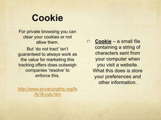 Cookie 
Cookie – a small file 
containing a string of 
characters sent from 
your computer when 
you visit a website. 
What this does is store 
your preferences and 
other information. 
For private browsing you can 
clear your cookies or not 
allow them. 
But ‘do not tract’ isn’t 
guaranteed to always work as 
the value for marketing this 
tracking offers does outweigh 
companies ‘resolve’ to 
enforce this. 
http://www.privacyrights.org/fs 
/fs18-cyb.htm 
 