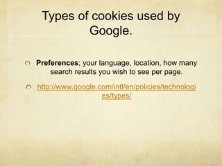 Types of cookies used by 
Google. 
Preferences; your language, location, how many 
search results you wish to see per page. 
http://www.google.com/intl/en/policies/technologi 
es/types/ 
 