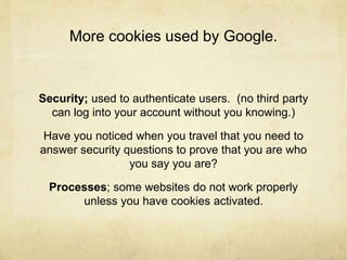 More cookies used by Google. 
Security; used to authenticate users. (no third party 
can log into your account without you knowing.) 
Have you noticed when you travel that you need to 
answer security questions to prove that you are who 
you say you are? 
Processes; some websites do not work properly 
unless you have cookies activated. 
 