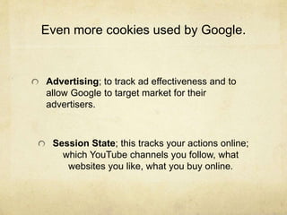 Even more cookies used by Google. 
Advertising; to track ad effectiveness and to 
allow Google to target market for their 
advertisers. 
Session State; this tracks your actions online; 
which YouTube channels you follow, what 
websites you like, what you buy online. 
 