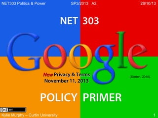 NET303 Politics & Power

SP3/2013 A2

28/10/13

NET 303

New Privacy & Terms
November 11, 2013

(Slatten, 2010).

POLICY PRIMER
Kylie Murphy – Curtin University

1

 