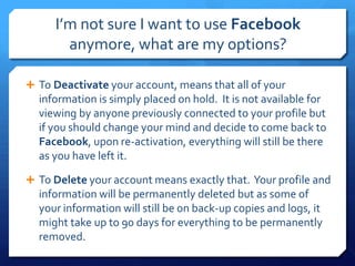 I’m not sure I want to use Facebook
       anymore, what are my options?

 To Deactivate your account, means that all of your
  information is simply placed on hold. It is not available for
  viewing by anyone previously connected to your profile but
  if you should change your mind and decide to come back to
  Facebook, upon re-activation, everything will still be there
  as you have left it.

 To Delete your account means exactly that. Your profile and
  information will be permanently deleted but as some of
  your information will still be on back-up copies and logs, it
  might take up to 90 days for everything to be permanently
  removed.
 