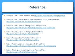 Reference:
 Facebook. (2011). Terms. Retrieved from http://www.facebook.com/terms.php?ref=pf

 Facebook. (2011). Information we receive and how it is used. Retrieved from
   http://www.facebook.com/about/privacy/your-info

 Facebook. (2011). How advertising works. Retrieved from
   http://www.facebook.com/about/privacy/advertising#personalizedads

 Facebook. (2011). Notice of changes. Retrieved from
   http://www.facebook.com/about/privacy/other

 Facebook. (2011). Data Use Policy. Retrieved from
   http://www.facebook.com/full_data_use_policy

 Facebook [privacy control image]. 2011. Retrieved from
   http://www.facebook.com/about/privacy/your-info-on-fb#controlprofile

 Facebook [site governance image]. 2011. Retrieved from
   http://www.facebook.com/fbsitegovernance
 