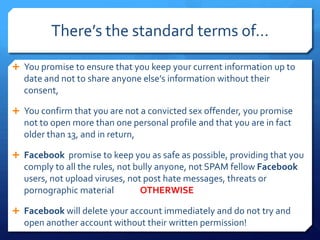 There’s the standard terms of…

 You promise to ensure that you keep your current information up to
  date and not to share anyone else’s information without their
  consent,

 You confirm that you are not a convicted sex offender, you promise
  not to open more than one personal profile and that you are in fact
  older than 13, and in return,

 Facebook promise to keep you as safe as possible, providing that you
  comply to all the rules, not bully anyone, not SPAM fellow Facebook
  users, not upload viruses, not post hate messages, threats or
  pornographic material         OTHERWISE

 Facebook will delete your account immediately and do not try and
  open another account without their written permission!
 