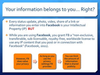 Your information belongs to you… Right?

 Every status update, photo, video, share of a link or
  information you enter into Facebook is your Intellectual
  Property (IP) BUT
 While you are using Facebook, you grant FB a “non-exclusive,
  transferable, sub-licensable, royalty-free, worldwide license to
  use any IP content that you post or in connection with
  Facebook” (Facebook, 2011).

                         As long as you     You can limit
       However, FB           use the       the amount of
        does value           privacy        information
       your privacy       settings FB      that is shared
                            provides          publicly.
 