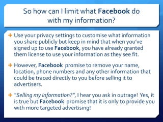 So how can I limit what Facebook do
            with my information?
 Use your privacy settings to customise what information
  you share publicly but keep in mind that when you’ve
  signed up to use Facebook, you have already granted
  them license to use your information as they see fit.
 However, Facebook promise to remove your name,
  location, phone numbers and any other information that
  could be traced directly to you before selling it to
  advertisers.
 “Selling my information?”, I hear you ask in outrage! Yes, it
  is true but Facebook promise that it is only to provide you
  with more targeted advertising!
 