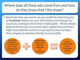 Where does all these ads come from and how
       do they know that I like shoes?
 Remember that you cannot use your profile for advertising but
  as Facebook already own your information, even though you
  use privacy settings to limit what is made public - FB has already
  determined through your recent status update that you have a
  slight shoe addiction and thus it was easy for them to help a
  shoe company to advertise directly to your profile!

    Your photo               Online shoe
     tagged at                                            Direct
                              seller that
   shoe sale and                                       advertising
                               wants to
    your recent                                          to your
   status update              advertise
                                                        Facebook
   about Jimmy                    via
                                                         profile
       Choo                   Facebook
 