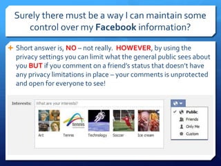 Surely there must be a way I can maintain some
     control over my Facebook information?

 Short answer is, NO – not really. HOWEVER, by using the
  privacy settings you can limit what the general public sees about
  you BUT if you comment on a friend’s status that doesn’t have
  any privacy limitations in place – your comments is unprotected
  and open for everyone to see!
 