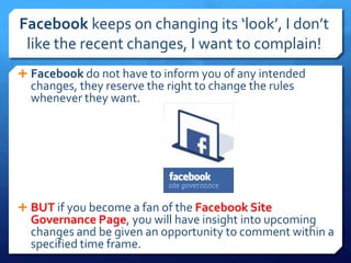 Facebook keeps on changing its ‘look’, I don’t
 like the recent changes, I want to complain!
 Facebook do not have to inform you of any intended
  changes, they reserve the right to change the rules
  whenever they want.




 BUT if you become a fan of the Facebook Site
  Governance Page, you will have insight into upcoming
  changes and be given an opportunity to comment within a
  specified time frame.
 