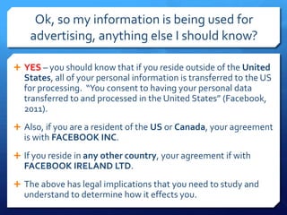 Ok, so my information is being used for
    advertising, anything else I should know?

 YES – you should know that if you reside outside of the United
  States, all of your personal information is transferred to the US
  for processing. “You consent to having your personal data
  transferred to and processed in the United States” (Facebook,
  2011).
 Also, if you are a resident of the US or Canada, your agreement
  is with FACEBOOK INC.
 If you reside in any other country, your agreement if with
  FACEBOOK IRELAND LTD.
 The above has legal implications that you need to study and
  understand to determine how it effects you.
 