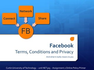 Network

Connect                          Share



                FB
                                             Facebook
          Terms, Conditions and Privacy
                                         And what it really means to you




 Curtin University of Technology - unit NET303 - Assignment 2 Online Policy Primer
 