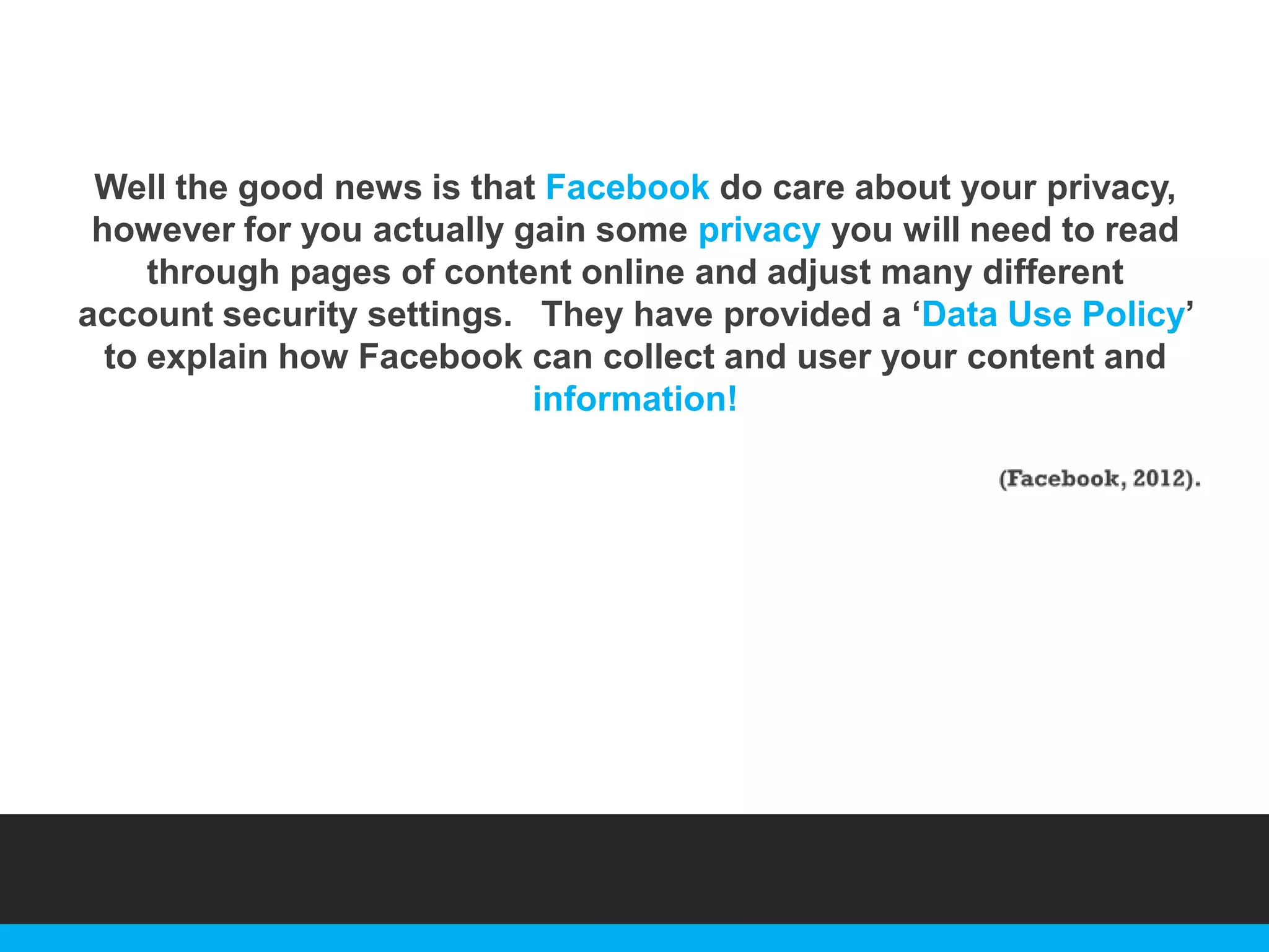 Well the good news is that Facebook do care about your privacy,
however for you actually gain some privacy you will need to read
through pages of content online and adjust many different
account security settings. They have provided a „Data Use Policy‟
to explain how Facebook can collect and user your content and
information!

 