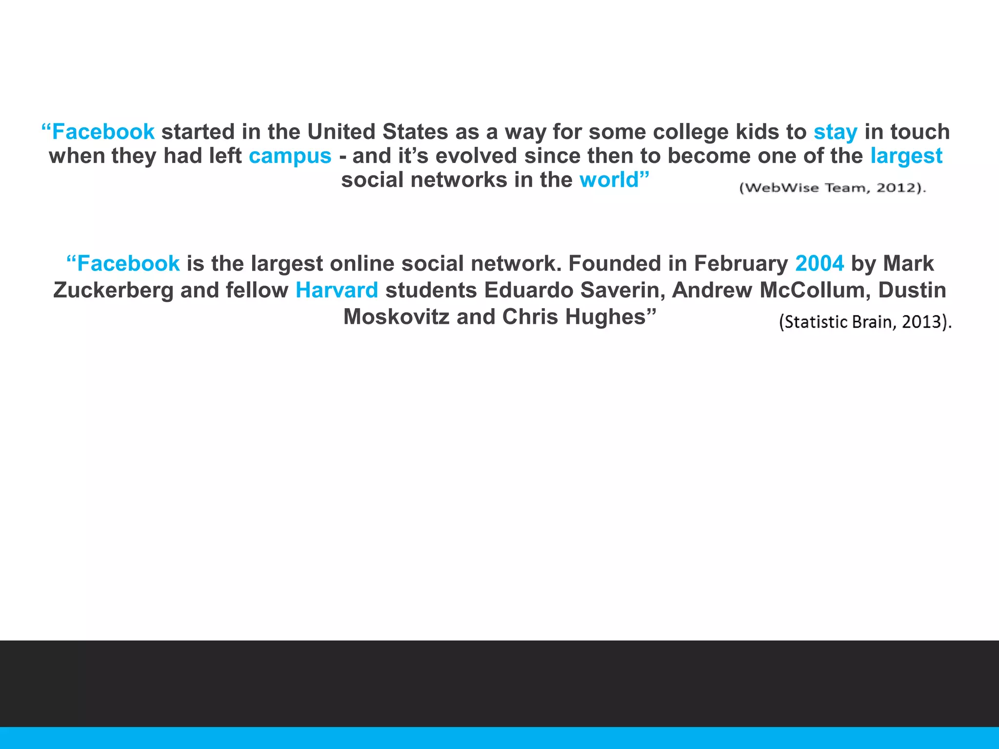 “Facebook started in the United States as a way for some college kids to stay in touch
when they had left campus - and it‟s evolved since then to become one of the largest
social networks in the world”

“Facebook is the largest online social network. Founded in February 2004 by Mark
Zuckerberg and fellow Harvard students Eduardo Saverin, Andrew McCollum, Dustin
Moskovitz and Chris Hughes”

 