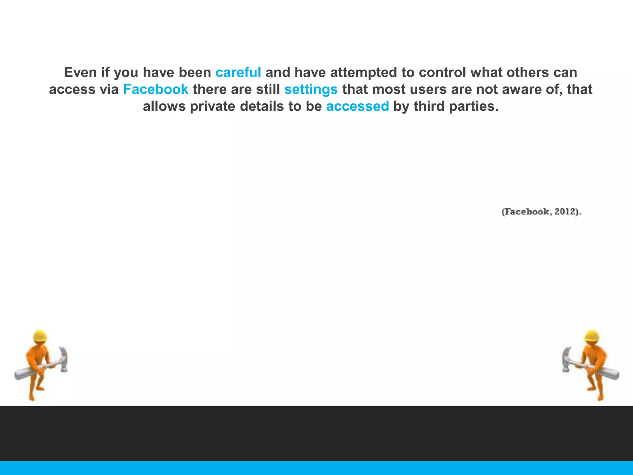Even if you have been careful and have attempted to control what others can
access via Facebook there are still settings that most users are not aware of, that
allows private details to be accessed by third parties.

 