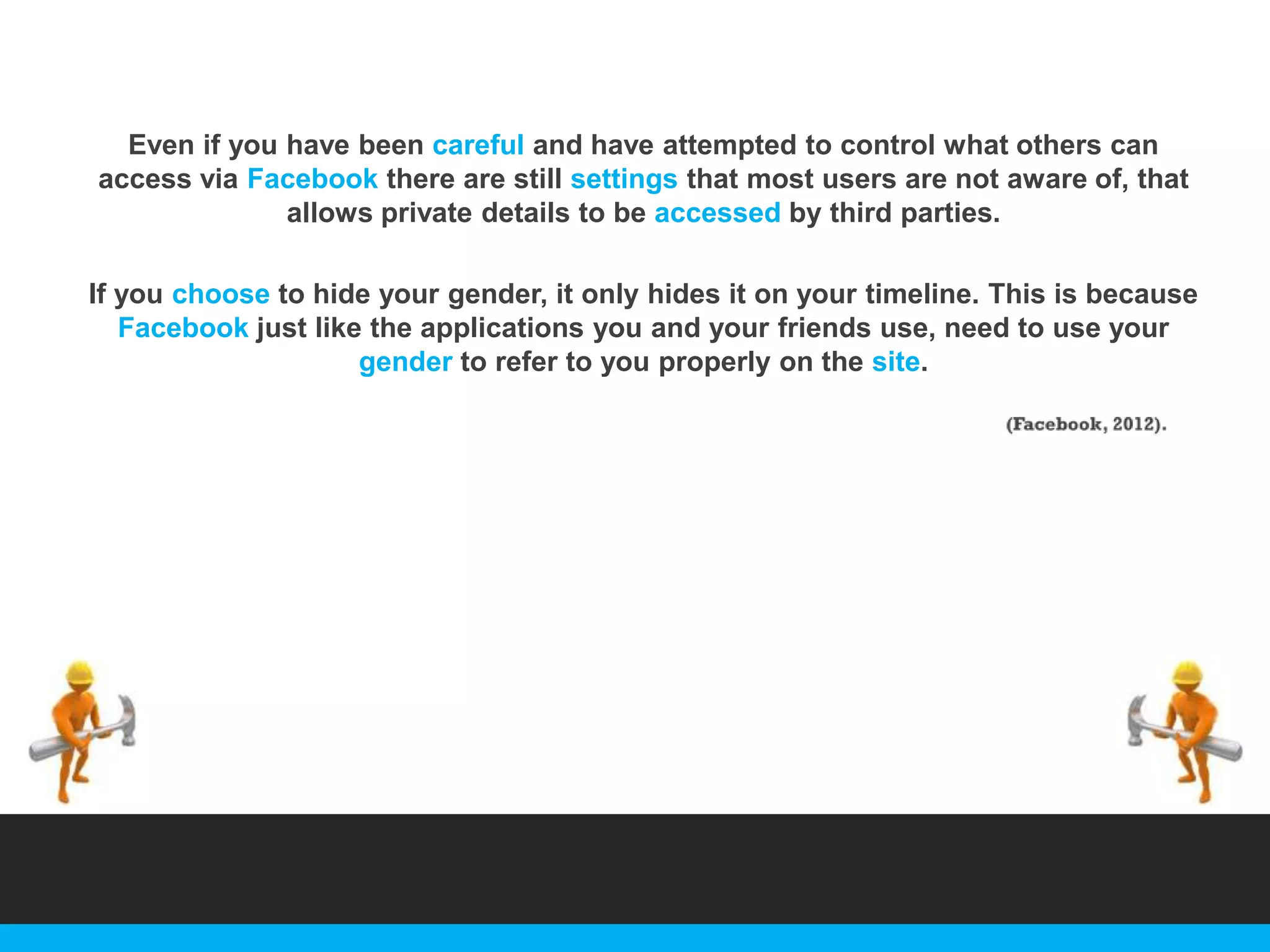 Even if you have been careful and have attempted to control what others can
access via Facebook there are still settings that most users are not aware of, that
allows private details to be accessed by third parties.
If you choose to hide your gender, it only hides it on your timeline. This is because
Facebook just like the applications you and your friends use, need to use your
gender to refer to you properly on the site.

 