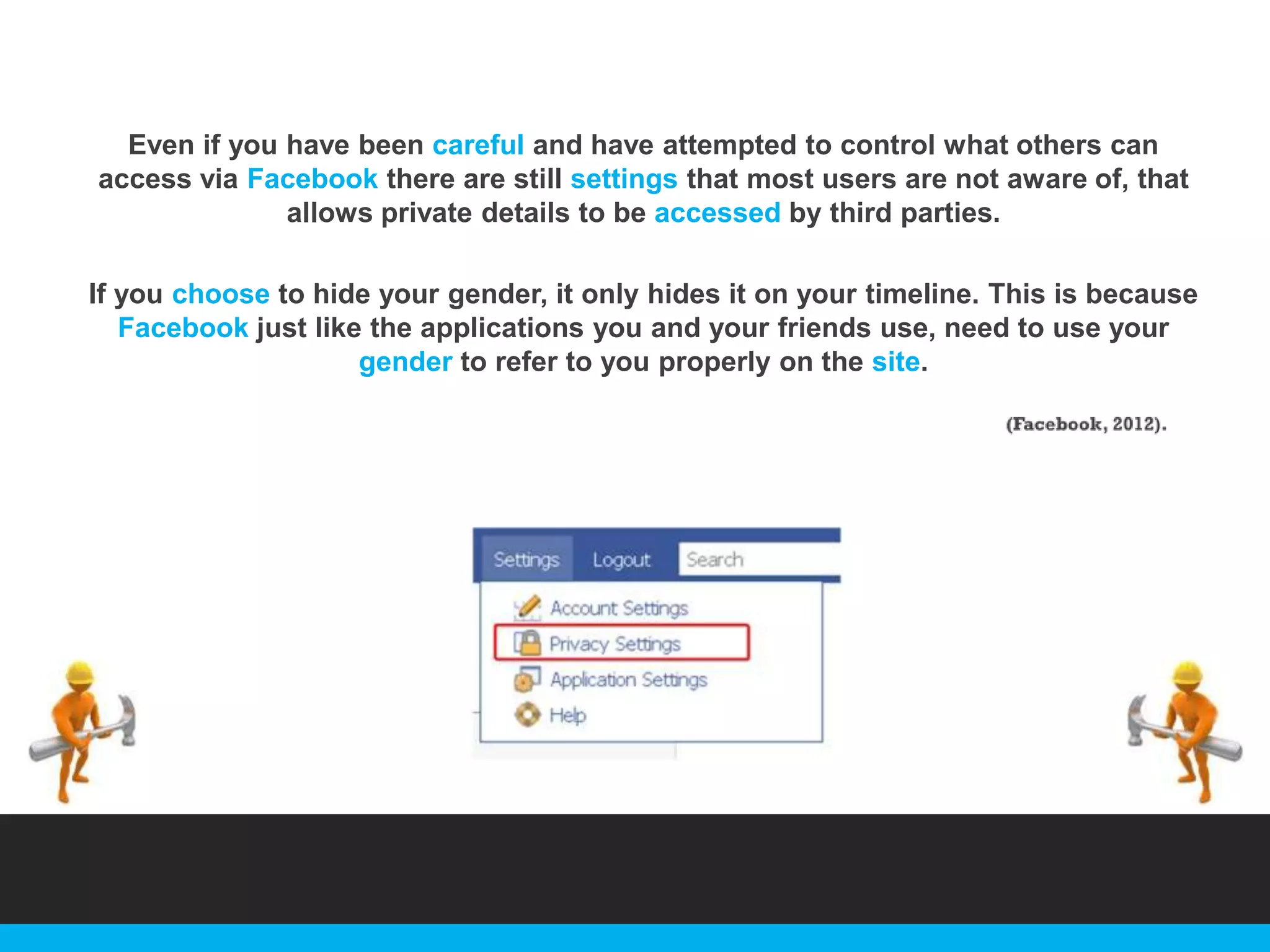 Even if you have been careful and have attempted to control what others can
access via Facebook there are still settings that most users are not aware of, that
allows private details to be accessed by third parties.
If you choose to hide your gender, it only hides it on your timeline. This is because
Facebook just like the applications you and your friends use, need to use your
gender to refer to you properly on the site.

 