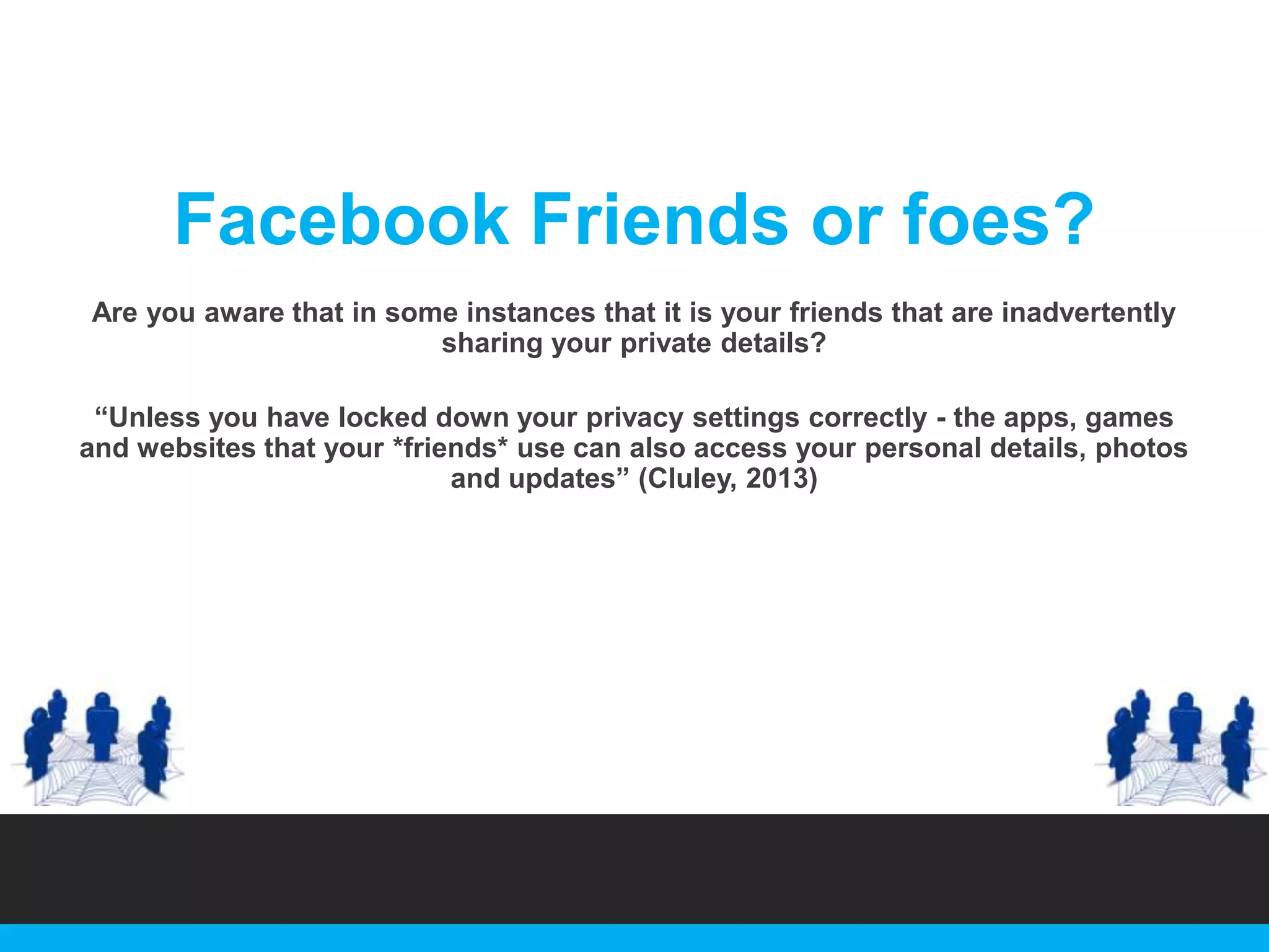 Facebook Friends or foes?
Are you aware that in some instances that it is your friends that are inadvertently
sharing your private details?

“Unless you have locked down your privacy settings correctly - the apps, games
and websites that your *friends* use can also access your personal details, photos
and updates” (Cluley, 2013)

 