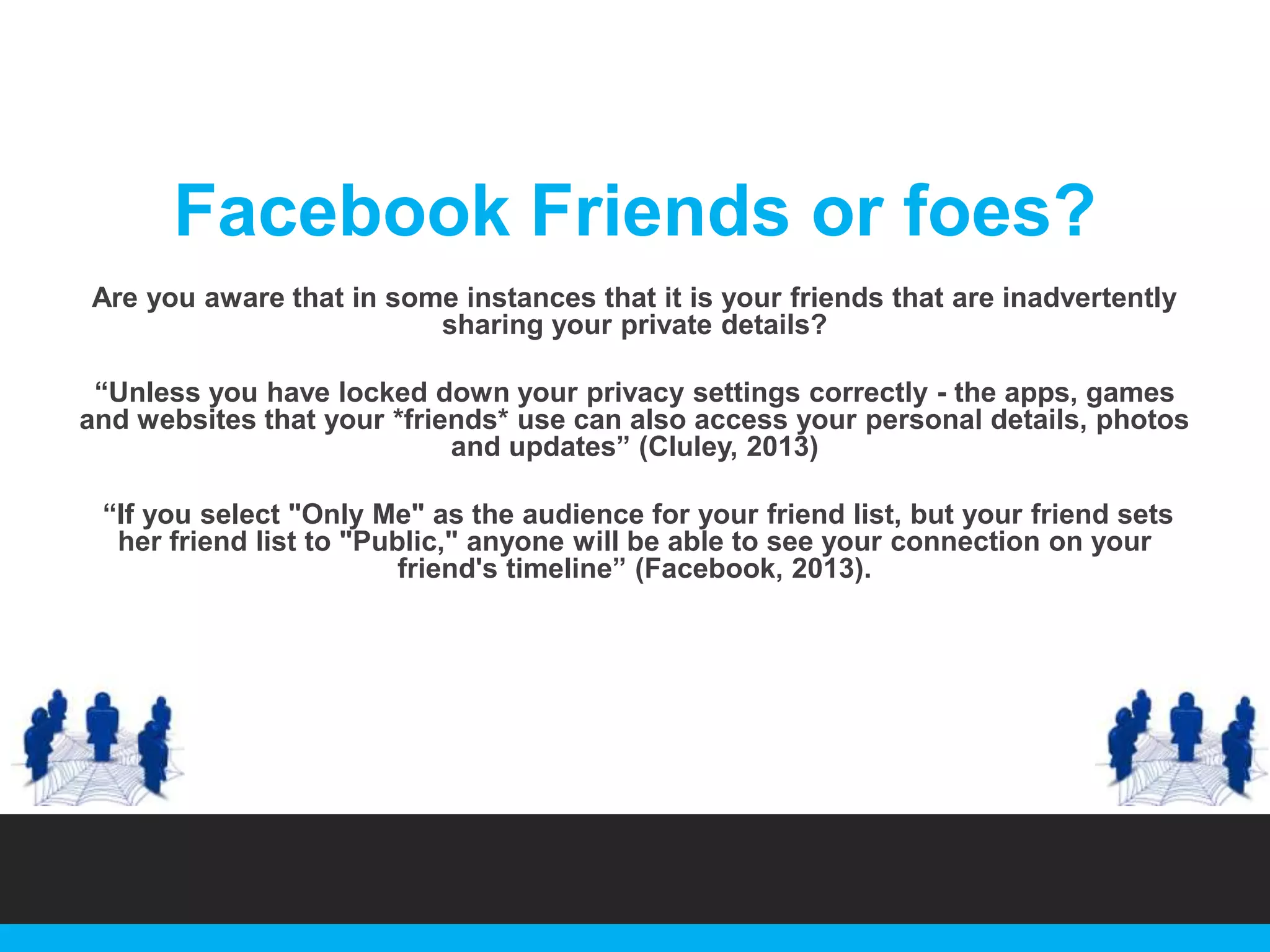 Facebook Friends or foes?
Are you aware that in some instances that it is your friends that are inadvertently
sharing your private details?
“Unless you have locked down your privacy settings correctly - the apps, games
and websites that your *friends* use can also access your personal details, photos
and updates” (Cluley, 2013)
“If you select "Only Me" as the audience for your friend list, but your friend sets
her friend list to "Public," anyone will be able to see your connection on your
friend's timeline” (Facebook, 2013).

 