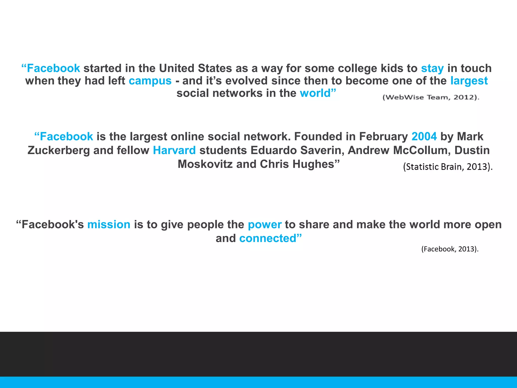 “Facebook started in the United States as a way for some college kids to stay in touch
when they had left campus - and it‟s evolved since then to become one of the largest
social networks in the world”

“Facebook is the largest online social network. Founded in February 2004 by Mark
Zuckerberg and fellow Harvard students Eduardo Saverin, Andrew McCollum, Dustin
Moskovitz and Chris Hughes”

“Facebook's mission is to give people the power to share and make the world more open
and connected”
(Facebook, 2013).

 