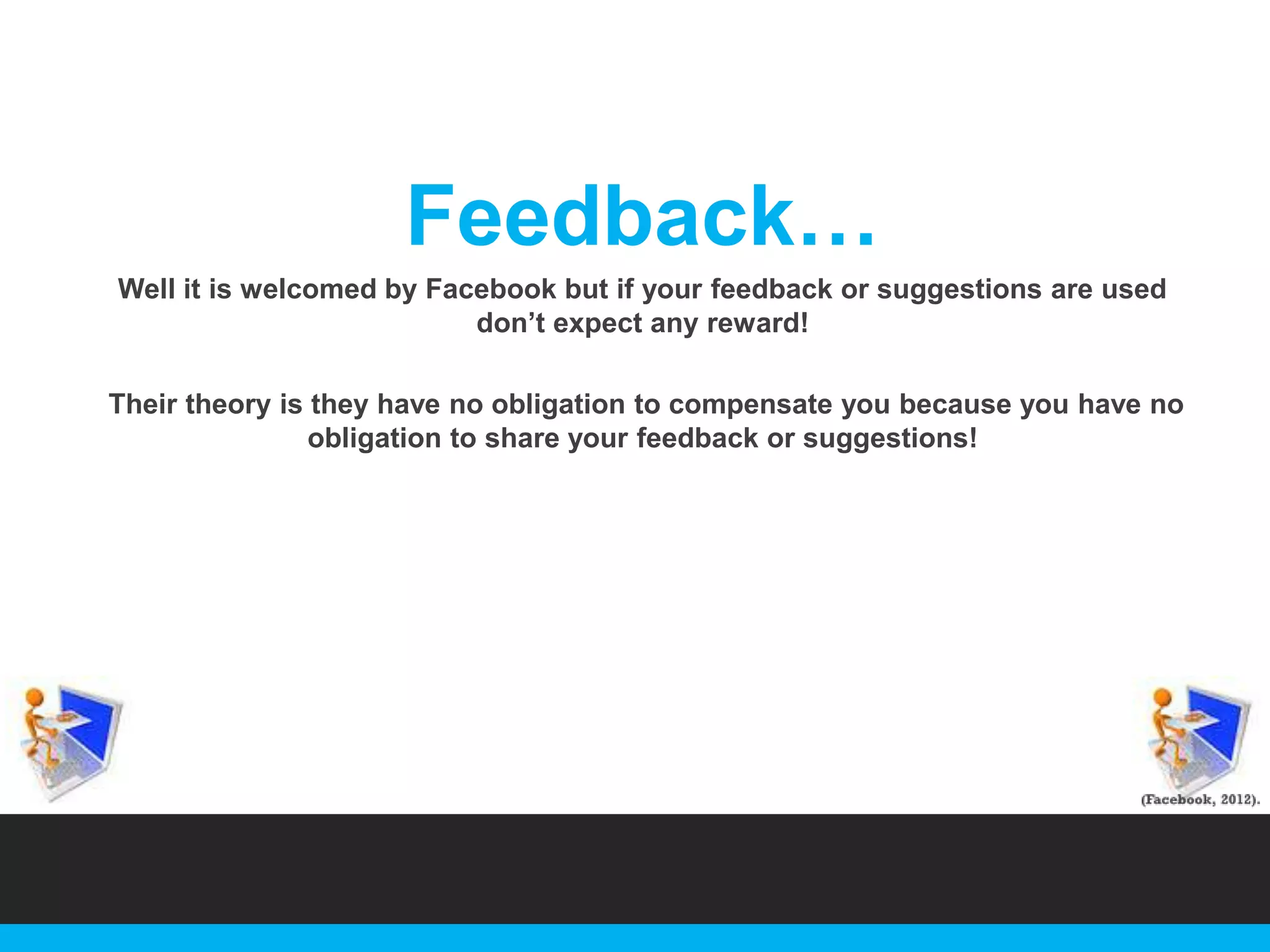 Feedback…
Well it is welcomed by Facebook but if your feedback or suggestions are used
don‟t expect any reward!
Their theory is they have no obligation to compensate you because you have no
obligation to share your feedback or suggestions!

 